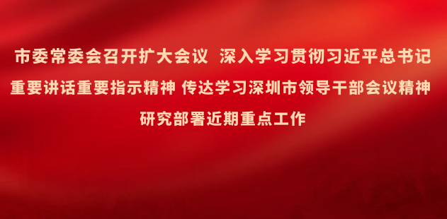 市委常委会召开扩大会议 深入学习贯彻习近平总书记重要讲话重要指示精神 传达学习深圳市领导干部会议精神 研究部署近期重点工作