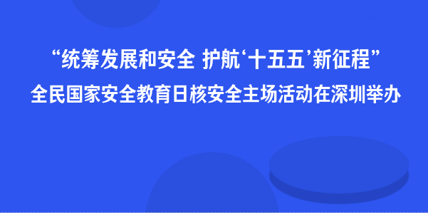 “统筹发展和安全 护航‘十五五’新征程”全民国家安全教育日核安全主场活动在深圳举办