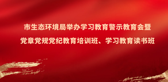 市生态环境局举办学习教育警示教育会暨党章党规党纪教育培训班、学习教育读书班